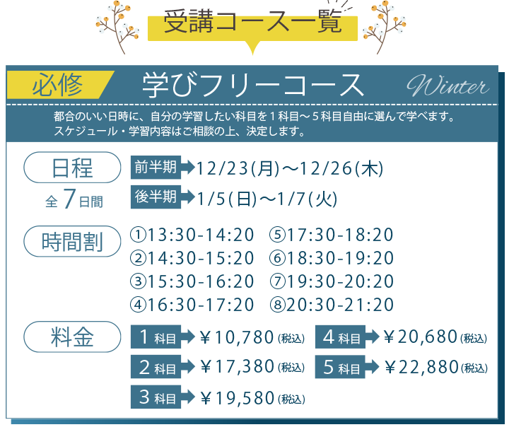 受講コース一覧 必須 学びフリーコース 日程 前半期 12月23日月曜日から12月26日木曜日、後半期 1月5日日曜日から1月7日火曜日、料金 1科目税込み10780円、2科目税込み17380円、3科目税込み19580円、4科目税込み20680円、5科目税込み22880円