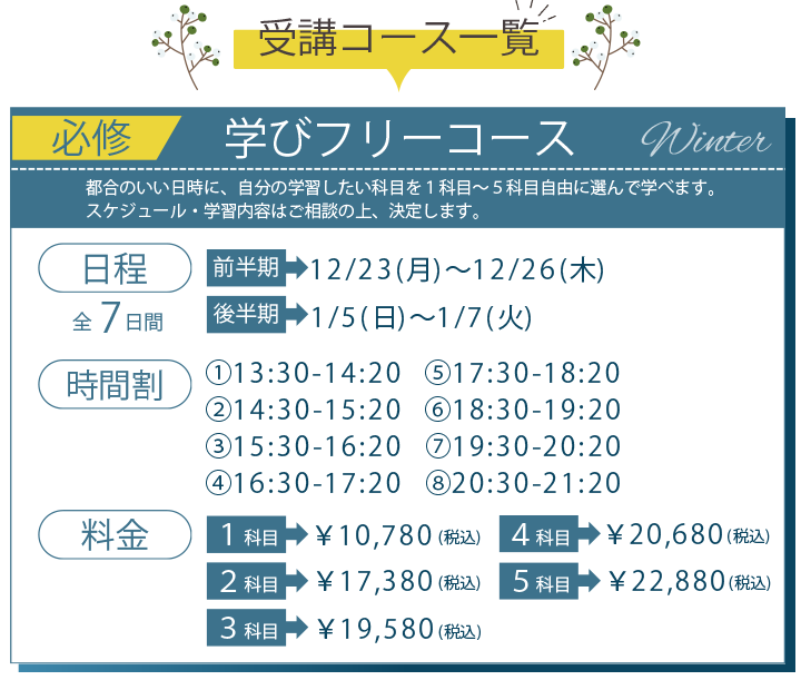 受講コース一覧 必須 学びフリーコース 日程 前半期 12月23日月曜日から12月26日木曜日、後半期 1月5日日曜日から1月7日火曜日、料金 1科目税込み10780円、2科目税込み17380円、3科目税込み19580円、4科目税込み20680円、5科目税込み22880円