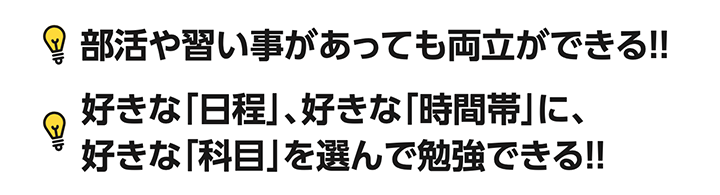 部活や習い事があっても両立ができる!好きな「日程」、好きな「時間帯」に、 好きな「科目」を選んで勉強できる!