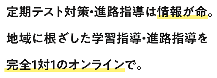 定期テスト対策・進路指導は情報が命。 地域に根ざした学習指導・進路指導を 完全1対1のオンラインで。